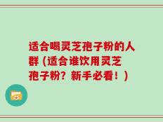 适合喝灵芝孢子粉的人群 (适合谁饮用灵芝孢子粉？新手必看！)