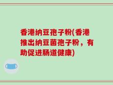 香港纳豆孢子粉(香港推出纳豆菌孢子粉，有助促进肠道健康)