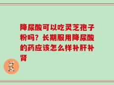 降尿酸可以吃灵芝孢子粉吗？长期服用降尿酸的药应该怎么样补肝补肾