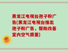 黑龙江电视台孢子粉广告(黑龙江电视台推出孢子粉广告，帮助改善室内空气质量)