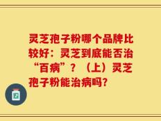 灵芝孢子粉哪个品牌比较好：灵芝到底能否治“百病”？（上）灵芝孢子粉能治病吗？