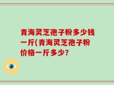 青海灵芝孢子粉多少钱一斤(青海灵芝孢子粉价格一斤多少？