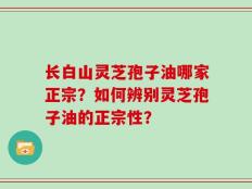 长白山灵芝孢子油哪家正宗？如何辨别灵芝孢子油的正宗性？