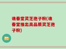 谯春堂灵芝孢子粉(谯春堂推出高品质灵芝孢子粉)