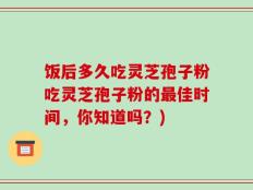 饭后多久吃灵芝孢子粉吃灵芝孢子粉的最佳时间，你知道吗？)