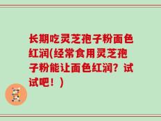 长期吃灵芝孢子粉面色红润(经常食用灵芝孢子粉能让面色红润？试试吧！)
