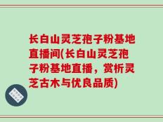 长白山灵芝孢子粉基地直播间(长白山灵芝孢子粉基地直播，赏析灵芝古木与优良品质)