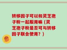 转移因子可以和灵芝孢子粉一起服用嘛 (灵芝孢子粉是否可与转移因子联合使用？)