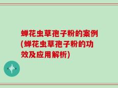 蝉花虫草孢子粉的案例(蝉花虫草孢子粉的功效及应用解析)