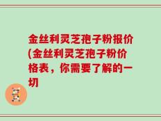 金丝利灵芝孢子粉报价(金丝利灵芝孢子粉价格表，你需要了解的一切