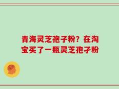 青海灵芝孢子粉？在淘宝买了一瓶灵芝孢孑粉