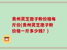贵州灵芝孢子粉价格每斤价(贵州灵芝孢子粉价格一斤多少钱？)