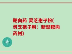 靶向药 灵芝孢子粉(灵芝孢子粉：新型靶向药材)