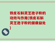 铁皮石斛灵芝孢子粉的功效与作用(铁皮石斛灵芝孢子粉的健康益处)