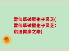 雷仙草破壁孢子灵芝(雷仙草破壁孢子灵芝：启迪健康之路)