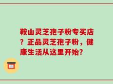 鞍山灵芝孢子粉专买店？正品灵芝孢子粉，健康生活从这里开始？