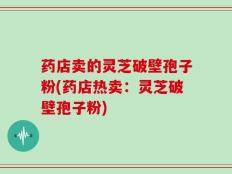 药店卖的灵芝破壁孢子粉(药店热卖：灵芝破壁孢子粉)