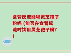 食管反流能喝灵芝孢子粉吗 (能否在食管反流时饮用灵芝孢子粉？)