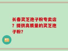 长春灵芝孢子粉专卖店？提供高质量的灵芝孢子粉？