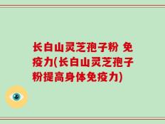 长白山灵芝孢子粉 免疫力(长白山灵芝孢子粉提高身体免疫力)