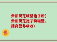贵阳灵芝破壁孢子粉(贵阳灵芝孢子粉破壁，提高营养吸收)