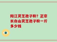 阳江灵芝孢子粉？正宗长白山灵芝孢子粉一斤多少钱