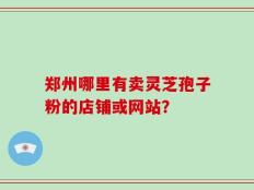 郑州哪里有卖灵芝孢子粉的店铺或网站？