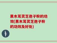 黑木耳灵芝孢子粉的功效(黑木耳灵芝孢子粉的功效及好处)