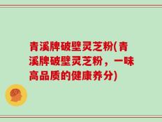 青溪牌破壁灵芝粉(青溪牌破壁灵芝粉，一味高品质的健康养分)
