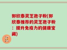 郭欣泰灵芝孢子粉(郭欣泰推荐的灵芝孢子粉：提升免疫力的健康宝藏)