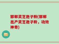 邯郸灵芝孢子粉(邯郸出产灵芝孢子粉，功效神奇)