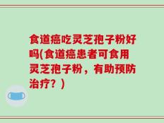 食道癌吃灵芝孢子粉好吗(食道癌患者可食用灵芝孢子粉，有助预防治疗？)