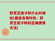 野灵芝孢子粉什么时候吃(最佳食用时机：野灵芝孢子粉的正确使用方法)