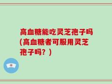 高血糖能吃灵芝孢子吗(高血糖者可服用灵芝孢子吗？)