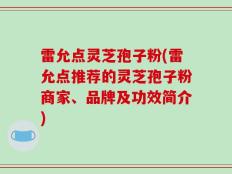 雷允点灵芝孢子粉(雷允点推荐的灵芝孢子粉商家、品牌及功效简介)
