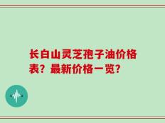 长白山灵芝孢子油价格表？最新价格一览？