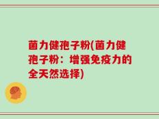 菌力健孢子粉(菌力健孢子粉：增强免疫力的全天然选择)