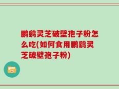 鹏鹞灵芝破壁孢子粉怎么吃(如何食用鹏鹞灵芝破壁孢子粉)