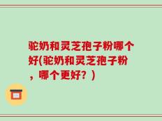 驼奶和灵芝孢子粉哪个好(驼奶和灵芝孢子粉，哪个更好？)