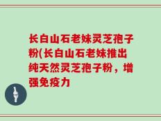 长白山石老妹灵芝孢子粉(长白山石老妹推出纯天然灵芝孢子粉，增强免疫力