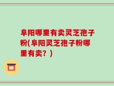 阜阳哪里有卖灵芝孢子粉(阜阳灵芝孢子粉哪里有卖？)