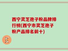 西宁灵芝孢子粉品牌排行榜(西宁市灵芝孢子粉产品排名前十)