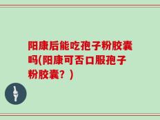 阳康后能吃孢子粉胶囊吗(阳康可否口服孢子粉胶囊？)