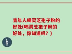 青年人喝灵芝孢子粉的好处(喝灵芝孢子粉的好处，你知道吗？)