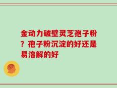 金动力破壁灵芝孢子粉？孢子粉沉淀的好还是易溶解的好