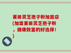 莆田灵芝孢子粉加盟店(加盟莆田灵芝孢子粉，健康致富的好选择！)