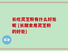 长吃灵芝粉有什么好处呢 (长期食用灵芝粉的好处)