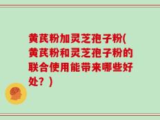 黄芪粉加灵芝孢子粉(黄芪粉和灵芝孢子粉的联合使用能带来哪些好处？)