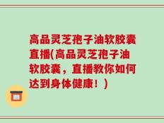 高品灵芝孢子油软胶囊直播(高品灵芝孢子油软胶囊，直播教你如何达到身体健康！)