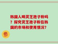 韩国人喝灵芝孢子粉吗？探究灵芝孢子粉在韩国的市场和使用情况？